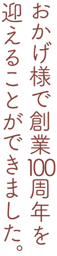 おかげ様で創業100周年を迎えることができました。